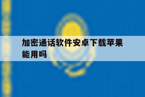 加密通话软件安卓下载苹果能用吗 加密通话软件安卓下载苹果能用吗