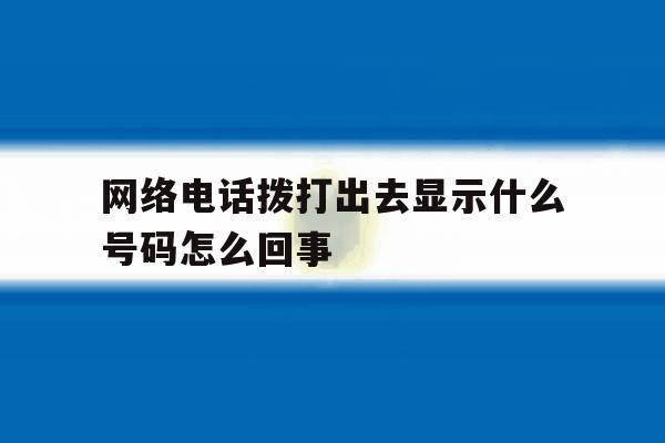 网络电话拨打出去显示什么号码怎么回事 网络电话拨打出去显示什么号码怎么回事