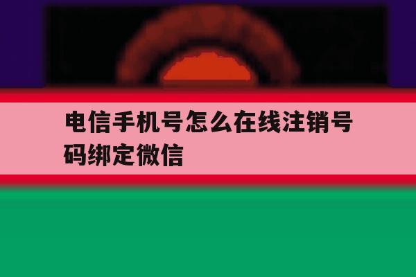 电信手机号怎么在线注销号码绑定微信 电信手机号怎么在线注销号码绑定微信