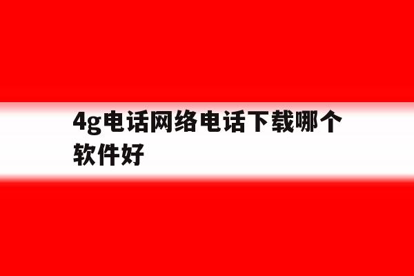 4g电话网络电话下载哪个软件好 4g电话网络电话下载哪个软件好