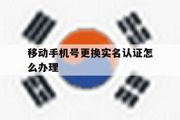 移动手机号更换实名认证怎么办理 移动手机号更换实名认证怎么办理