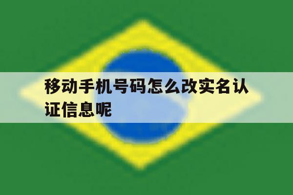 移动手机号码怎么改实名认证信息呢 移动手机号码怎么改实名认证信息呢
