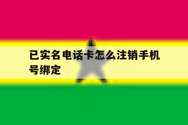 已实名电话卡怎么注销手机号绑定 已实名电话卡怎么注销手机号绑定