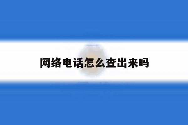 网络电话怎么查出来吗 网络电话怎么查出来吗