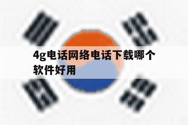 4g电话网络电话下载哪个软件好用 4g电话网络电话下载哪个软件好用