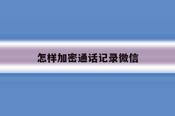 怎样加密通话记录微信 怎样加密通话记录微信