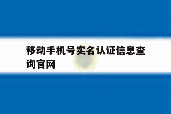 关于移动手机号实名认证信息查询官网的信息 关于移动手机号实名认证信息查询官网的信息