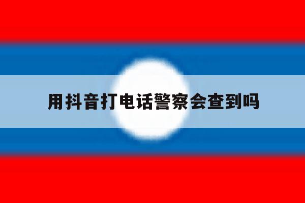 用抖音打电话警察会查到吗 用抖音打电话警察会查到吗