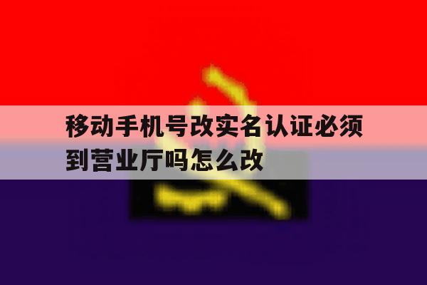 移动手机号改实名认证必须到营业厅吗怎么改 移动手机号改实名认证必须到营业厅吗怎么改