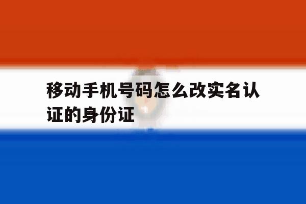 移动手机号码怎么改实名认证的身份证 移动手机号码怎么改实名认证的身份证
