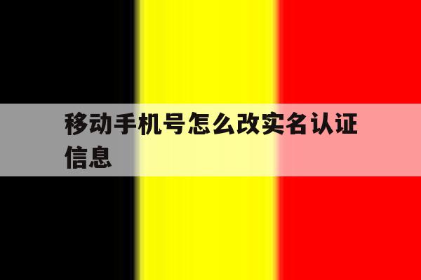 移动手机号怎么改实名认证信息 移动手机号怎么改实名认证信息