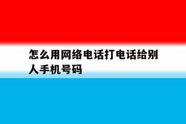 怎么用网络电话打电话给别人手机号码 怎么用网络电话打电话给别人手机号码