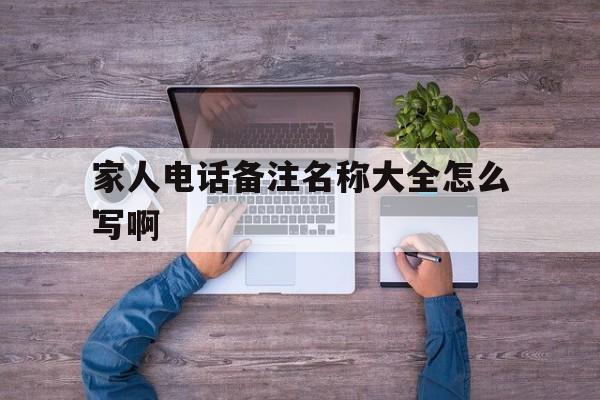 家人电话备注名称大全怎么写啊 家人电话备注名称大全怎么写啊