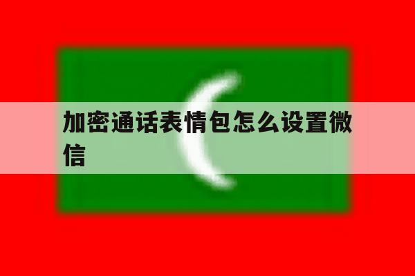 包含加密通话表情包怎么设置微信的词条 包含加密通话表情包怎么设置微信的词条