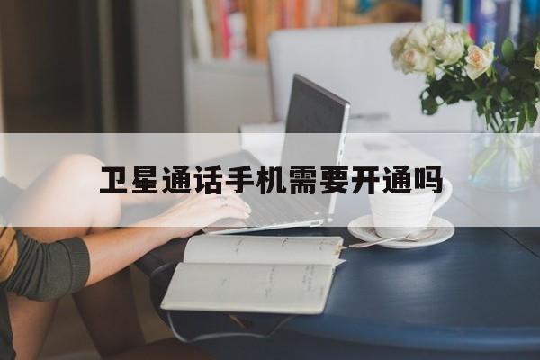 卫星通话手机需要开通吗 卫星通话手机需要开通吗