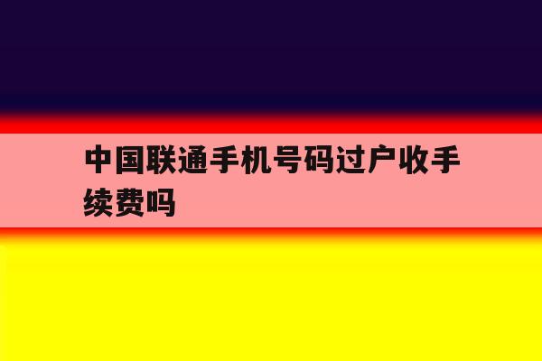 中国联通手机号码过户收手续费吗 中国联通手机号码过户收手续费吗