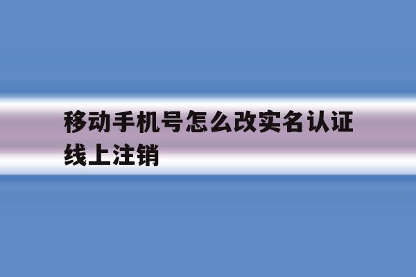 移动手机号怎么改实名认证线上注销 移动手机号怎么改实名认证线上注销