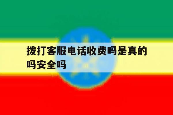 拨打客服电话收费吗是真的吗安全吗 拨打客服电话收费吗是真的吗安全吗