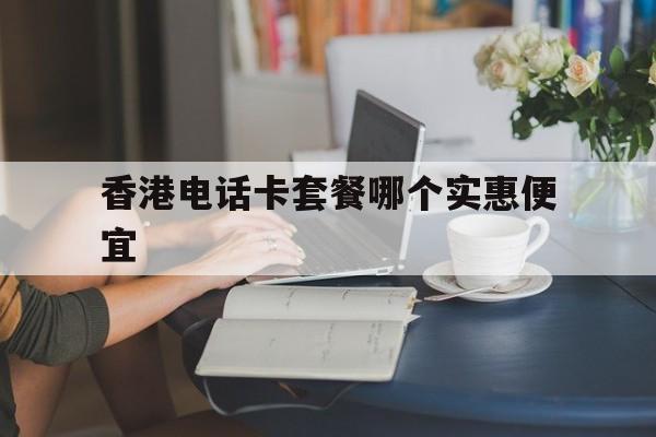 香港电话卡套餐哪个实惠便宜 香港电话卡套餐哪个实惠便宜