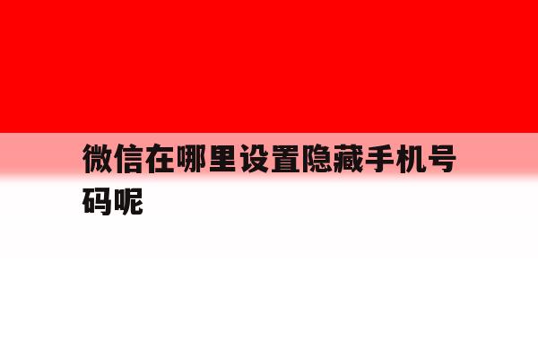 微信在哪里设置隐藏手机号码呢 微信在哪里设置隐藏手机号码呢