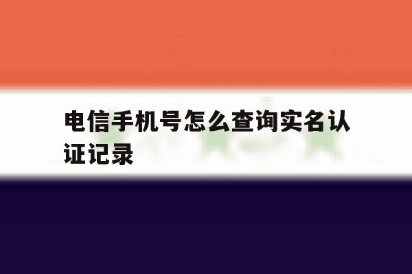 电信手机号怎么查询实名认证记录 电信手机号怎么查询实名认证记录