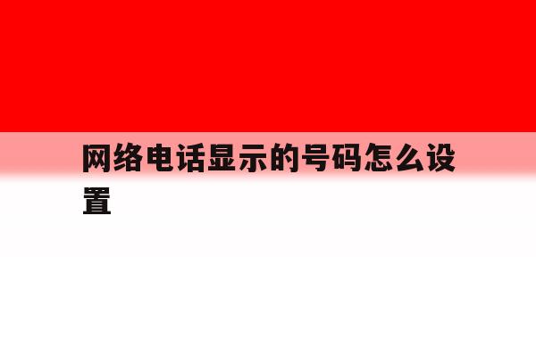网络电话显示的号码怎么设置 网络电话显示的号码怎么设置