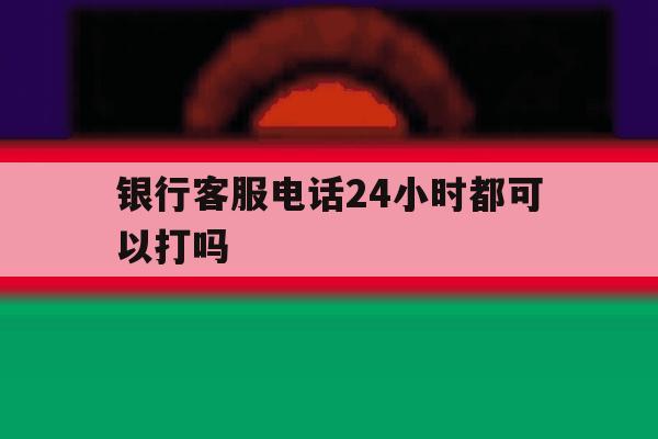银行客服电话24小时都可以打吗 银行客服电话24小时都可以打吗