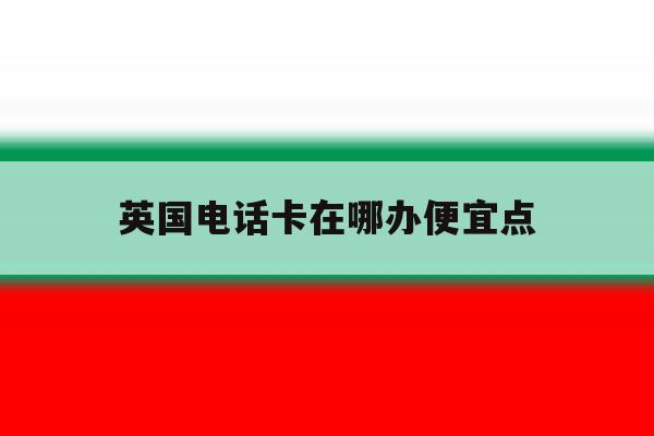 英国电话卡在哪办便宜点 英国电话卡在哪办便宜点