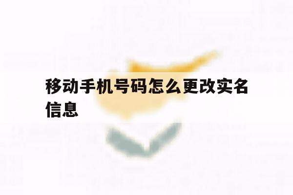 移动手机号码怎么更改实名信息 移动手机号码怎么更改实名信息