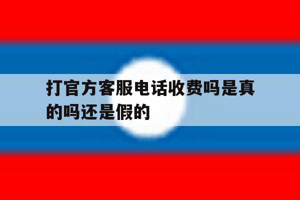 关于打官方客服电话收费吗是真的吗还是假的的信息 关于打官方客服电话收费吗是真的吗还是假的的信息
