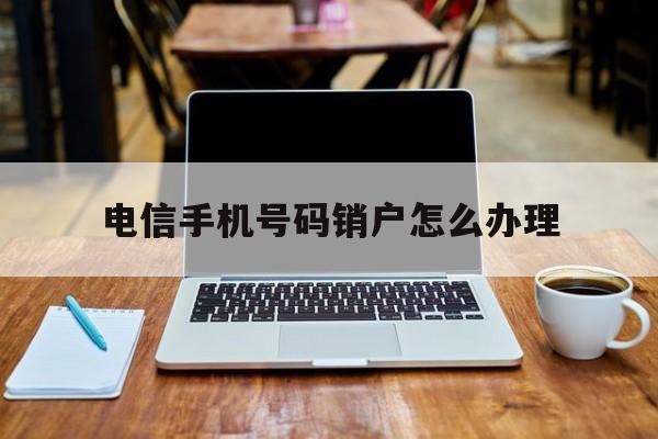 电信手机号码销户怎么办理 电信手机号码销户怎么办理