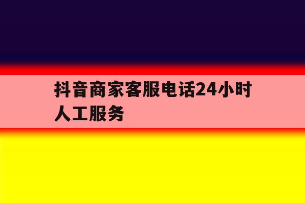 抖音商家客服电话24小时人工服务 抖音商家客服电话24小时人工服务