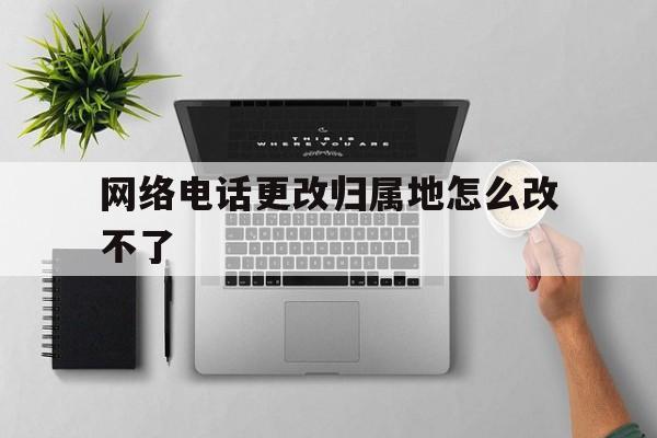 网络电话更改归属地怎么改不了 网络电话更改归属地怎么改不了