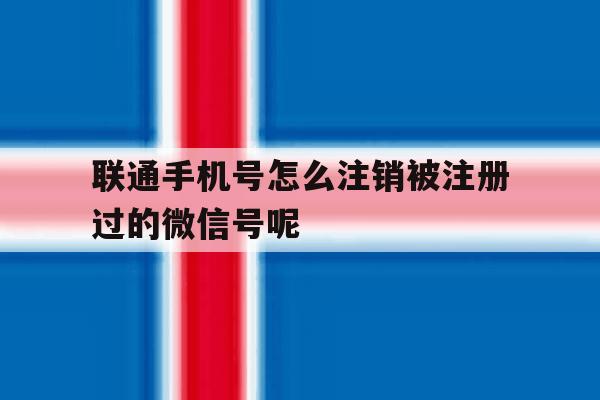 联通手机号怎么注销被注册过的微信号呢的简单介绍 联通手机号怎么注销被注册过的微信号呢的简单介绍