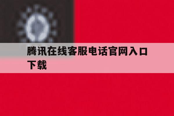 腾讯在线客服电话官网入口下载 腾讯在线客服电话官网入口下载