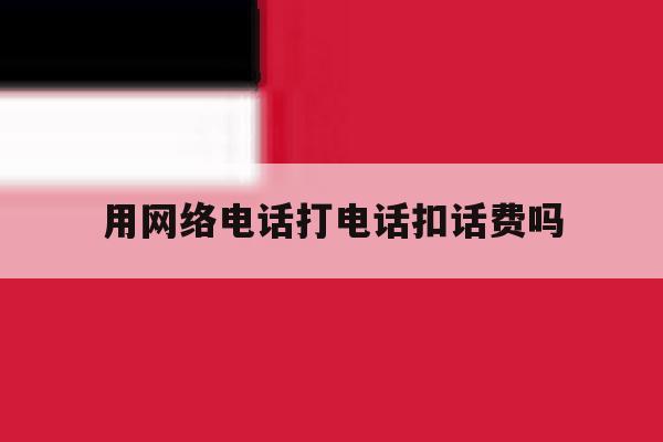 用网络电话打电话扣话费吗 用网络电话打电话扣话费吗