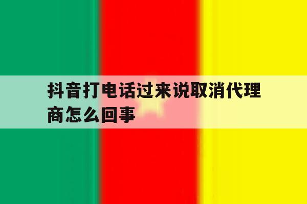 抖音打电话过来说取消代理商怎么回事 抖音打电话过来说取消代理商怎么回事