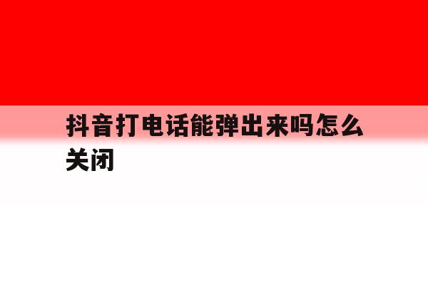 抖音打电话能弹出来吗怎么关闭 抖音打电话能弹出来吗怎么关闭