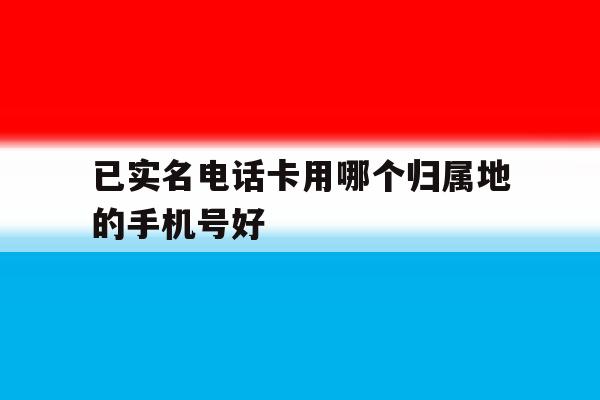 已实名电话卡用哪个归属地的手机号好 已实名电话卡用哪个归属地的手机号好