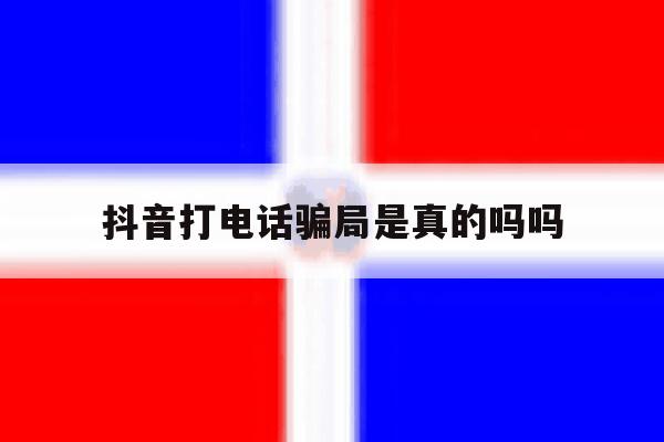 抖音打电话骗局是真的吗吗 抖音打电话骗局是真的吗吗