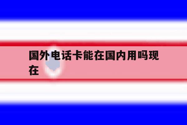 国外电话卡能在国内用吗现在 国外电话卡能在国内用吗现在