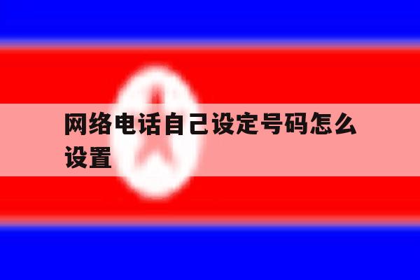 网络电话自己设定号码怎么设置 网络电话自己设定号码怎么设置